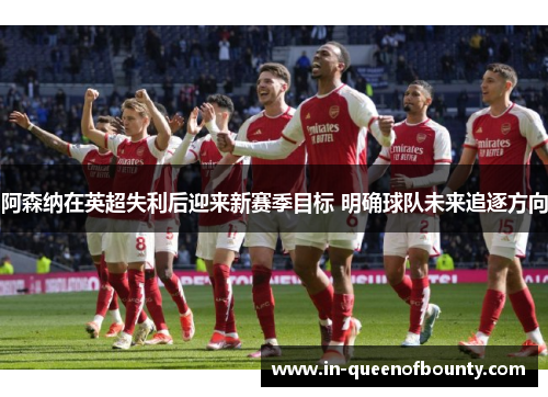 阿森纳在英超失利后迎来新赛季目标 明确球队未来追逐方向