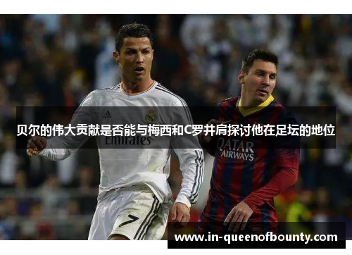 贝尔的伟大贡献是否能与梅西和C罗并肩探讨他在足坛的地位