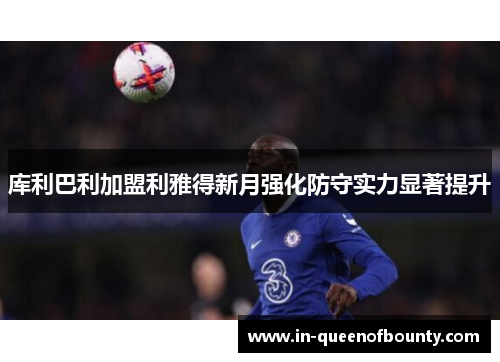 库利巴利加盟利雅得新月强化防守实力显著提升 库利巴利加盟利雅得新月强化防守实力显著提升