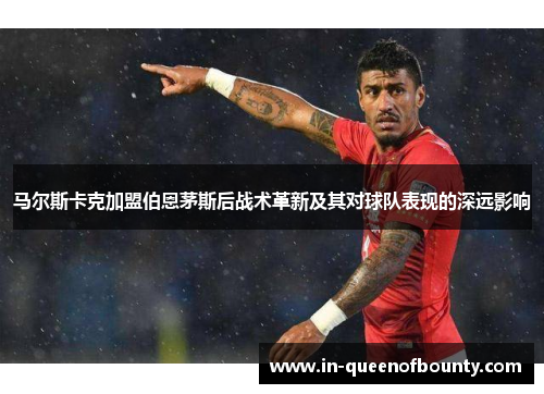 马尔斯卡克加盟伯恩茅斯后战术革新及其对球队表现的深远影响